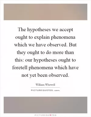 The hypotheses we accept ought to explain phenomena which we have observed. But they ought to do more than this: our hypotheses ought to foretell phenomena which have not yet been observed Picture Quote #1
