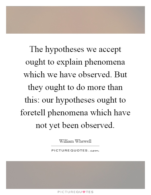 The hypotheses we accept ought to explain phenomena which we have observed. But they ought to do more than this: our hypotheses ought to foretell phenomena which have not yet been observed Picture Quote #1
