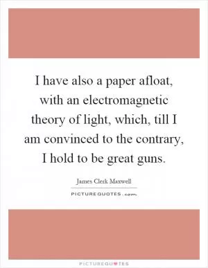 I have also a paper afloat, with an electromagnetic theory of light, which, till I am convinced to the contrary, I hold to be great guns Picture Quote #1