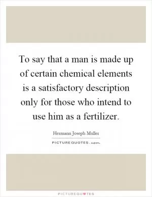 To say that a man is made up of certain chemical elements is a satisfactory description only for those who intend to use him as a fertilizer Picture Quote #1