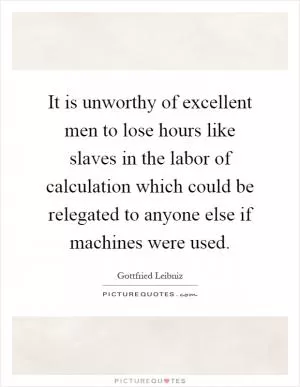 It is unworthy of excellent men to lose hours like slaves in the labor of calculation which could be relegated to anyone else if machines were used Picture Quote #1