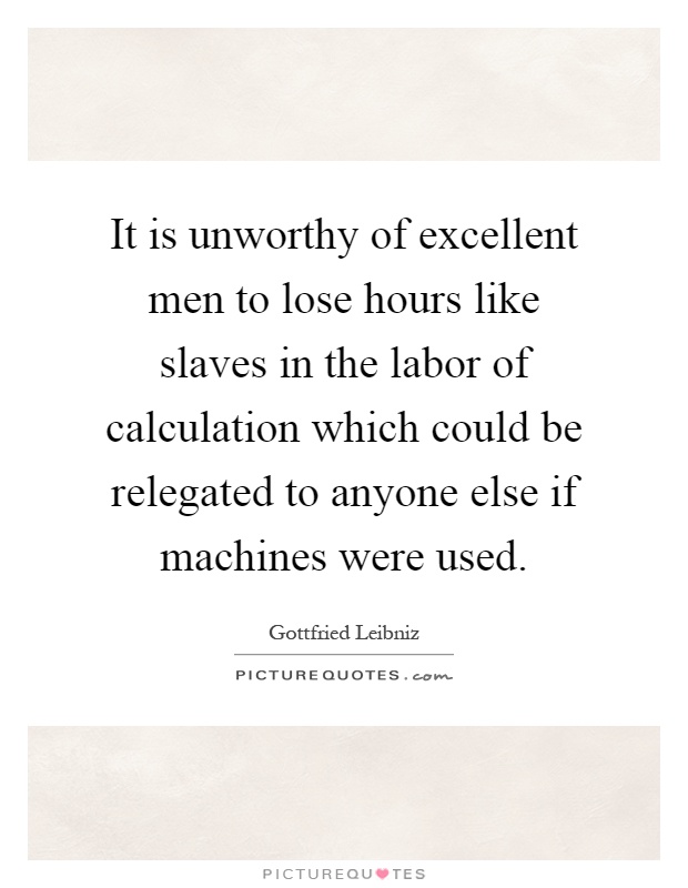 It is unworthy of excellent men to lose hours like slaves in the labor of calculation which could be relegated to anyone else if machines were used Picture Quote #1