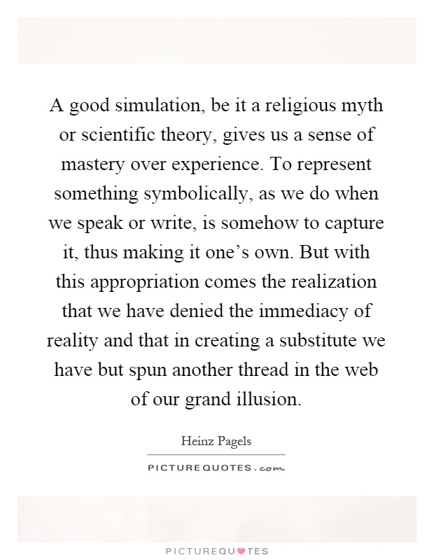 A good simulation, be it a religious myth or scientific theory, gives us a sense of mastery over experience. To represent something symbolically, as we do when we speak or write, is somehow to capture it, thus making it one's own. But with this appropriation comes the realization that we have denied the immediacy of reality and that in creating a substitute we have but spun another thread in the web of our grand illusion Picture Quote #1
