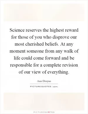 Science reserves the highest reward for those of you who disprove our most cherished beliefs. At any moment someone from any walk of life could come forward and be responsible for a complete revision of our view of everything Picture Quote #1
