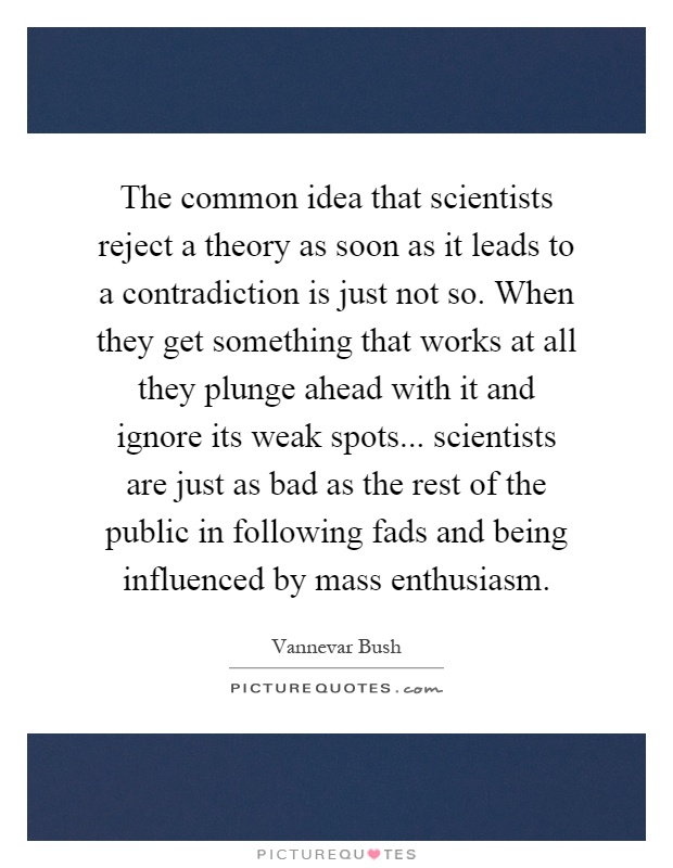 The common idea that scientists reject a theory as soon as it leads to a contradiction is just not so. When they get something that works at all they plunge ahead with it and ignore its weak spots... scientists are just as bad as the rest of the public in following fads and being influenced by mass enthusiasm Picture Quote #1