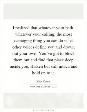 I realized that whatever your path, whatever your calling, the most damaging thing you can do is let other voices define you and drown out your own. You’ve got to block them out and find that place deep inside you, shaken but still intact, and hold on to it Picture Quote #1