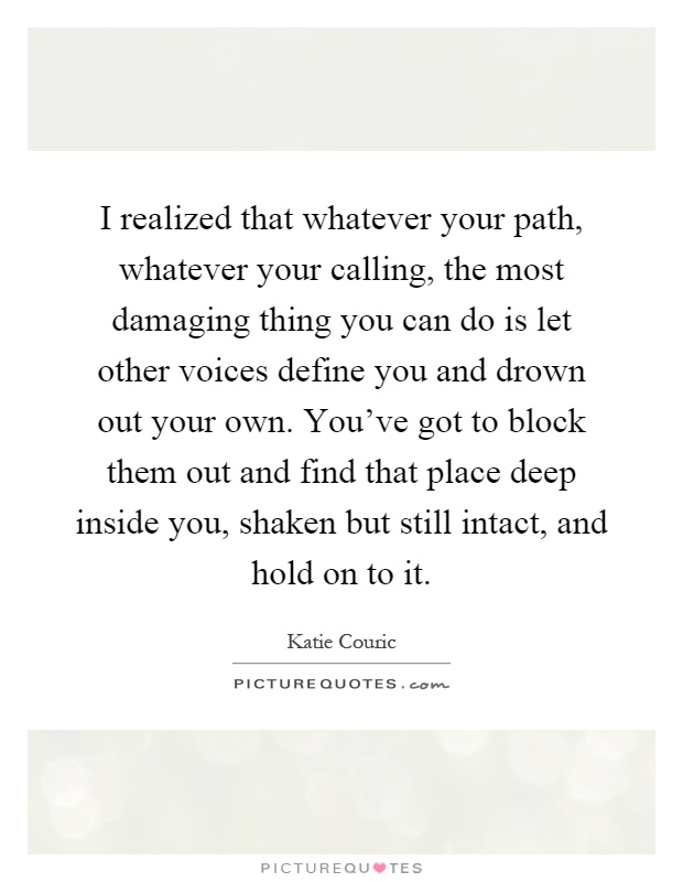 I realized that whatever your path, whatever your calling, the most damaging thing you can do is let other voices define you and drown out your own. You've got to block them out and find that place deep inside you, shaken but still intact, and hold on to it Picture Quote #1