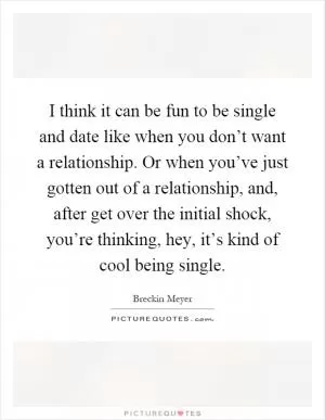 I think it can be fun to be single and date like when you don’t want a relationship. Or when you’ve just gotten out of a relationship, and, after get over the initial shock, you’re thinking, hey, it’s kind of cool being single Picture Quote #1