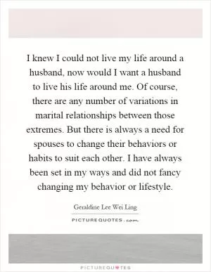 I knew I could not live my life around a husband, now would I want a husband to live his life around me. Of course, there are any number of variations in marital relationships between those extremes. But there is always a need for spouses to change their behaviors or habits to suit each other. I have always been set in my ways and did not fancy changing my behavior or lifestyle Picture Quote #1