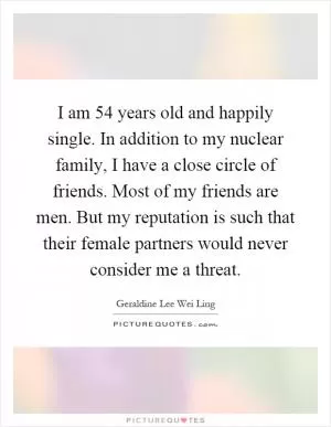 I am 54 years old and happily single. In addition to my nuclear family, I have a close circle of friends. Most of my friends are men. But my reputation is such that their female partners would never consider me a threat Picture Quote #1