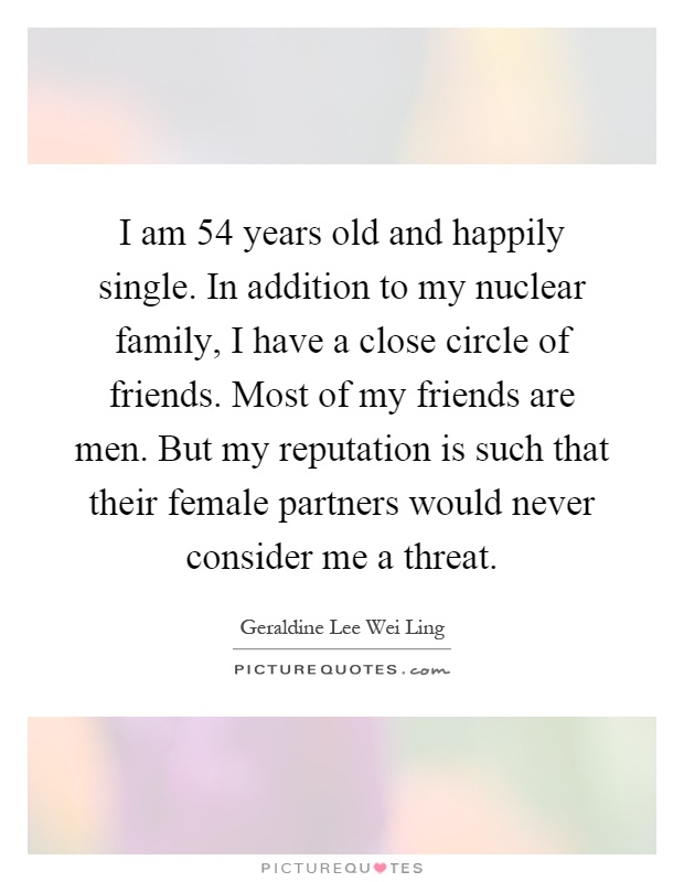I am 54 years old and happily single. In addition to my nuclear family, I have a close circle of friends. Most of my friends are men. But my reputation is such that their female partners would never consider me a threat Picture Quote #1