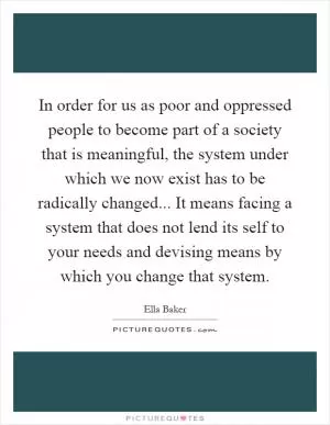 In order for us as poor and oppressed people to become part of a society that is meaningful, the system under which we now exist has to be radically changed... It means facing a system that does not lend its self to your needs and devising means by which you change that system Picture Quote #1