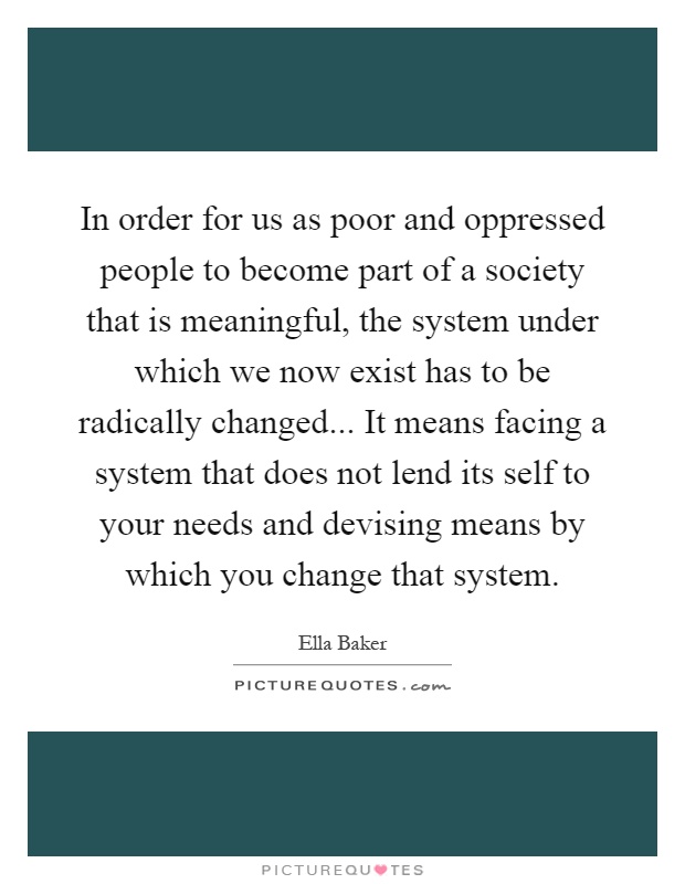 In order for us as poor and oppressed people to become part of a society that is meaningful, the system under which we now exist has to be radically changed... It means facing a system that does not lend its self to your needs and devising means by which you change that system Picture Quote #1