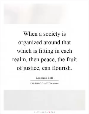 When a society is organized around that which is fitting in each realm, then peace, the fruit of justice, can flourish Picture Quote #1
