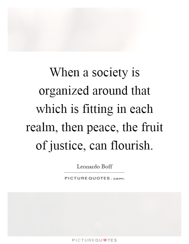 When a society is organized around that which is fitting in each realm, then peace, the fruit of justice, can flourish Picture Quote #1