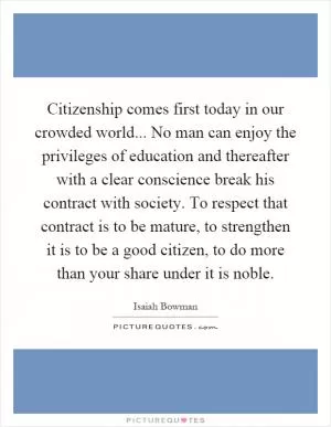 Citizenship comes first today in our crowded world... No man can enjoy the privileges of education and thereafter with a clear conscience break his contract with society. To respect that contract is to be mature, to strengthen it is to be a good citizen, to do more than your share under it is noble Picture Quote #1