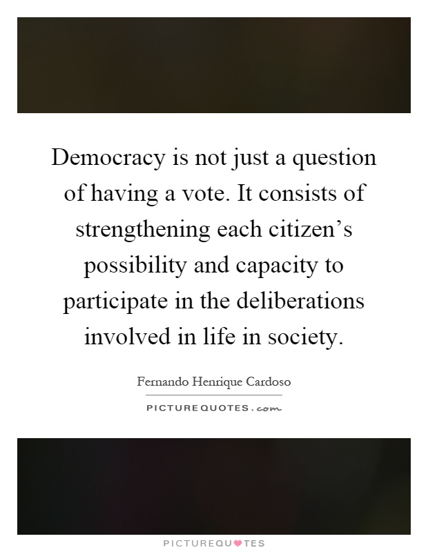 Democracy is not just a question of having a vote. It consists of strengthening each citizen's possibility and capacity to participate in the deliberations involved in life in society Picture Quote #1