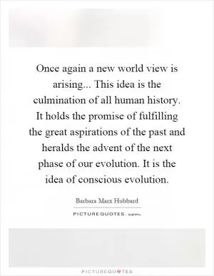 Once again a new world view is arising... This idea is the culmination of all human history. It holds the promise of fulfilling the great aspirations of the past and heralds the advent of the next phase of our evolution. It is the idea of conscious evolution Picture Quote #1
