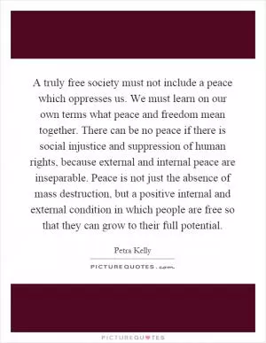 A truly free society must not include a peace which oppresses us. We must learn on our own terms what peace and freedom mean together. There can be no peace if there is social injustice and suppression of human rights, because external and internal peace are inseparable. Peace is not just the absence of mass destruction, but a positive internal and external condition in which people are free so that they can grow to their full potential Picture Quote #1