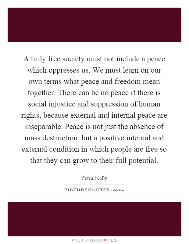 A truly free society must not include a peace which oppresses us. We must learn on our own terms what peace and freedom mean together. There can be no peace if there is social injustice and suppression of human rights, because external and internal peace are inseparable. Peace is not just the absence of mass destruction, but a positive internal and external condition in which people are free so that they can grow to their full potential Picture Quote #1