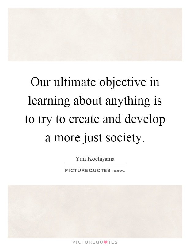 Our ultimate objective in learning about anything is to try to create and develop a more just society Picture Quote #1