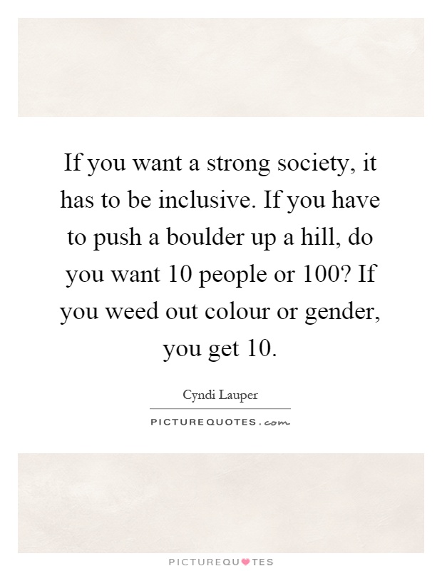 If you want a strong society, it has to be inclusive. If you have to push a boulder up a hill, do you want 10 people or 100? If you weed out colour or gender, you get 10 Picture Quote #1