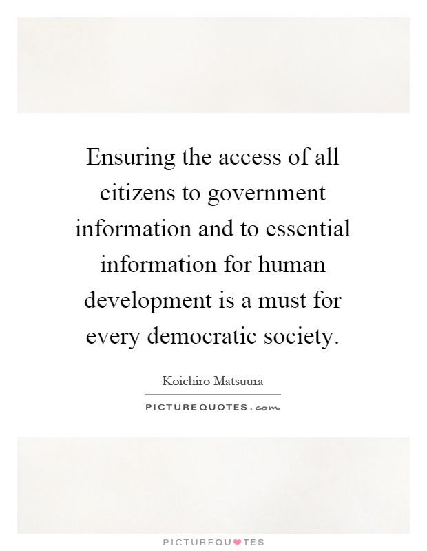 Ensuring the access of all citizens to government information and to essential information for human development is a must for every democratic society Picture Quote #1