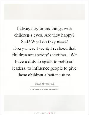 I always try to see things with children’s eyes. Are they happy? Sad? What do they need? Everywhere I went, I realized that children are society’s victims... We have a duty to speak to political leaders, to influence people to give these children a better future Picture Quote #1