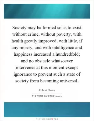Society may be formed so as to exist without crime, without poverty, with health greatly improved, with little, if any misery, and with intelligence and happiness increased a hundredfold; and no obstacle whatsoever intervenes at this moment except ignorance to prevent such a state of society from becoming universal Picture Quote #1