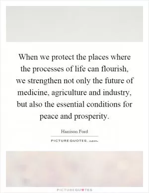 When we protect the places where the processes of life can flourish, we strengthen not only the future of medicine, agriculture and industry, but also the essential conditions for peace and prosperity Picture Quote #1