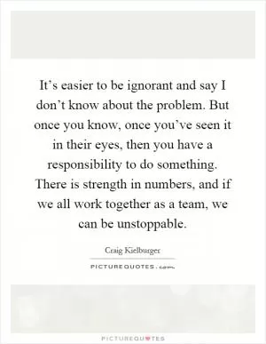 It’s easier to be ignorant and say I don’t know about the problem. But once you know, once you’ve seen it in their eyes, then you have a responsibility to do something. There is strength in numbers, and if we all work together as a team, we can be unstoppable Picture Quote #1