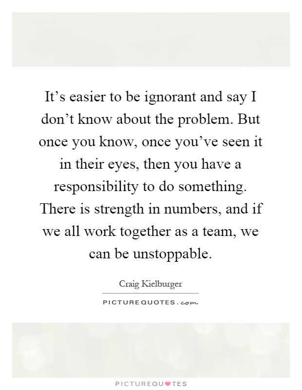 It's easier to be ignorant and say I don't know about the problem. But once you know, once you've seen it in their eyes, then you have a responsibility to do something. There is strength in numbers, and if we all work together as a team, we can be unstoppable Picture Quote #1