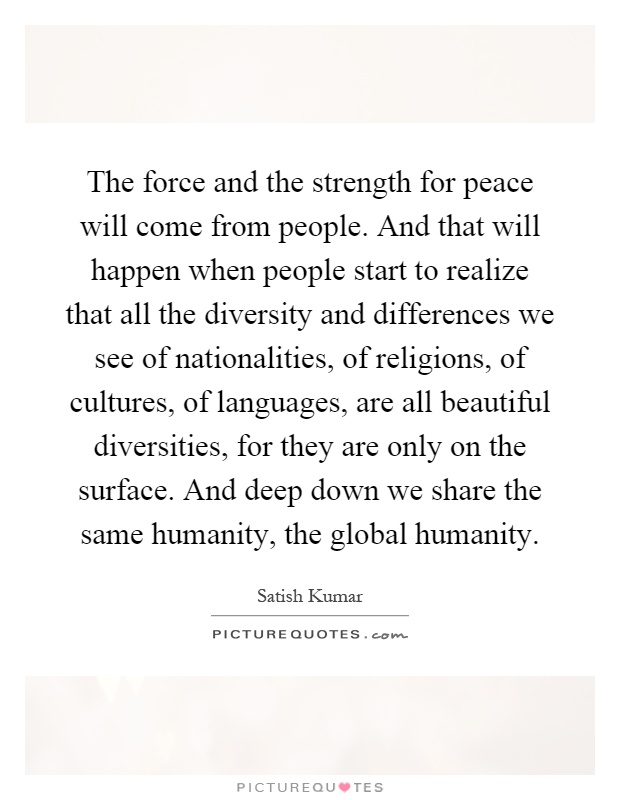 The force and the strength for peace will come from people. And that will happen when people start to realize that all the diversity and differences we see of nationalities, of religions, of cultures, of languages, are all beautiful diversities, for they are only on the surface. And deep down we share the same humanity, the global humanity Picture Quote #1