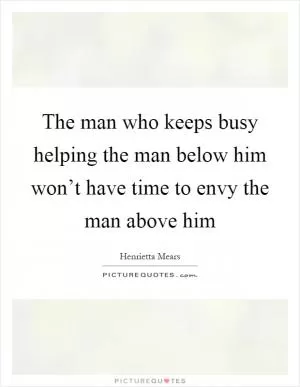 The man who keeps busy helping the man below him won’t have time to envy the man above him Picture Quote #1