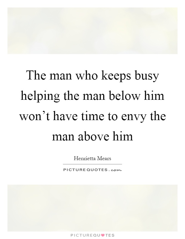 The man who keeps busy helping the man below him won't have time to envy the man above him Picture Quote #1