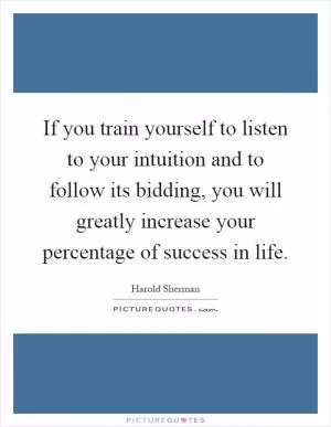 If you train yourself to listen to your intuition and to follow its bidding, you will greatly increase your percentage of success in life Picture Quote #1