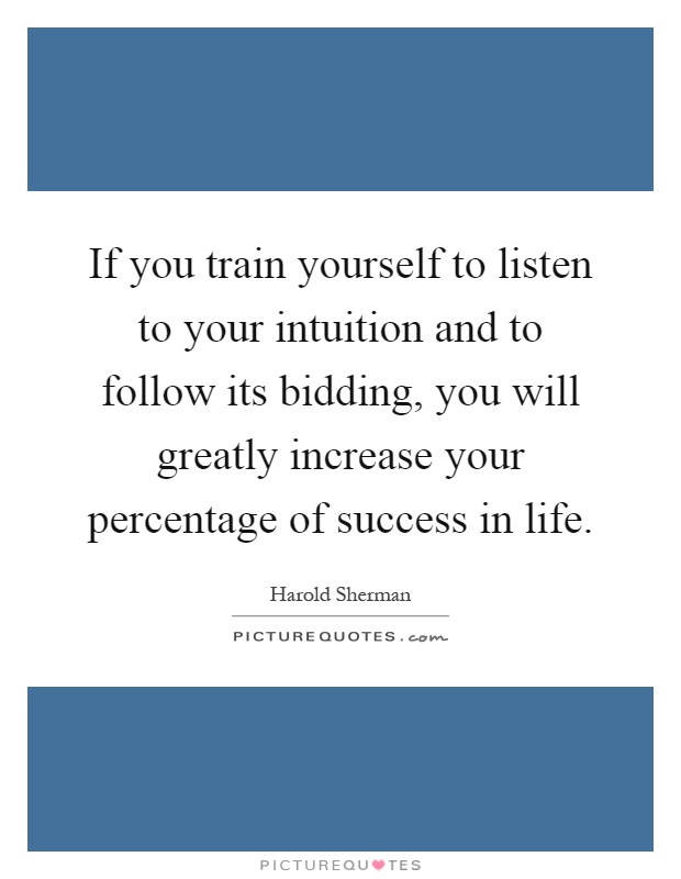 If you train yourself to listen to your intuition and to follow its bidding, you will greatly increase your percentage of success in life Picture Quote #1