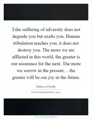 Tshe suffering of adversity does not degrade you but exalts you. Human tribulation teaches you; it does not destroy you. The more we are afflicted in this world, the greater is our assurance for the next. The more we sorrow in the present,.. the greater will be our joy in the future Picture Quote #1