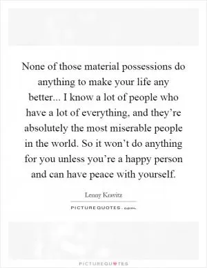 None of those material possessions do anything to make your life any better... I know a lot of people who have a lot of everything, and they’re absolutely the most miserable people in the world. So it won’t do anything for you unless you’re a happy person and can have peace with yourself Picture Quote #1