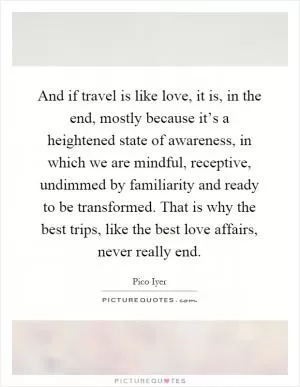 And if travel is like love, it is, in the end, mostly because it’s a heightened state of awareness, in which we are mindful, receptive, undimmed by familiarity and ready to be transformed. That is why the best trips, like the best love affairs, never really end Picture Quote #1