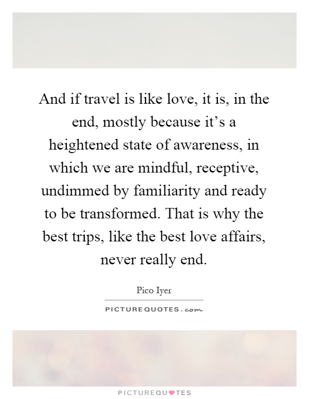 And if travel is like love, it is, in the end, mostly because it's a heightened state of awareness, in which we are mindful, receptive, undimmed by familiarity and ready to be transformed. That is why the best trips, like the best love affairs, never really end Picture Quote #1