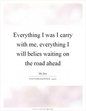 Everything I was I carry with me, everything I will belies waiting on the road ahead Picture Quote #1