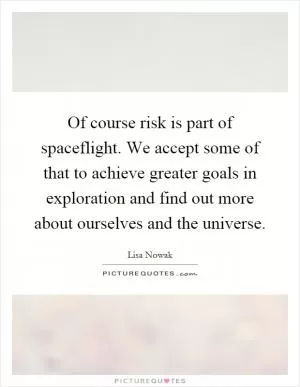 Of course risk is part of spaceflight. We accept some of that to achieve greater goals in exploration and find out more about ourselves and the universe Picture Quote #1