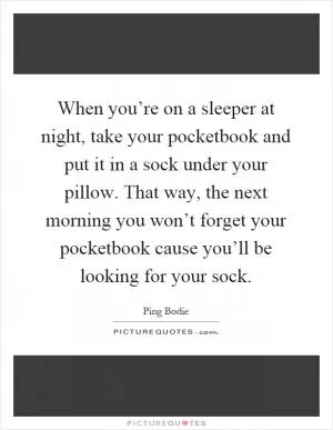When you’re on a sleeper at night, take your pocketbook and put it in a sock under your pillow. That way, the next morning you won’t forget your pocketbook cause you’ll be looking for your sock Picture Quote #1