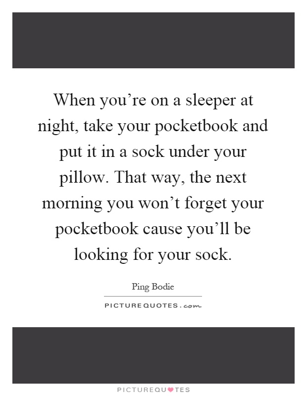 When you're on a sleeper at night, take your pocketbook and put it in a sock under your pillow. That way, the next morning you won't forget your pocketbook cause you'll be looking for your sock Picture Quote #1