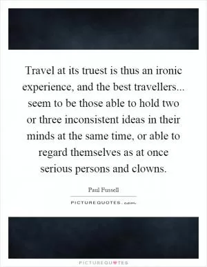 Travel at its truest is thus an ironic experience, and the best travellers... seem to be those able to hold two or three inconsistent ideas in their minds at the same time, or able to regard themselves as at once serious persons and clowns Picture Quote #1
