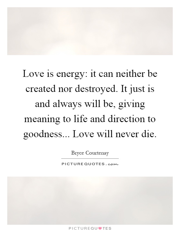 Love is energy: it can neither be created nor destroyed. It just is and always will be, giving meaning to life and direction to goodness... Love will never die Picture Quote #1