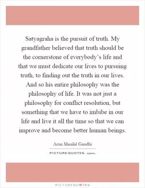 Satyagraha is the pursuit of truth. My grandfather believed that truth should be the cornerstone of everybody’s life and that we must dedicate our lives to pursuing truth, to finding out the truth in our lives. And so his entire philosophy was the philosophy of life. It was not just a philosophy for conflict resolution, but something that we have to imbibe in our life and live it all the time so that we can improve and become better human beings Picture Quote #1