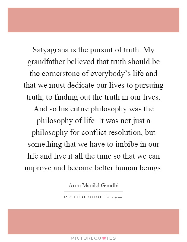 Satyagraha is the pursuit of truth. My grandfather believed that truth should be the cornerstone of everybody's life and that we must dedicate our lives to pursuing truth, to finding out the truth in our lives. And so his entire philosophy was the philosophy of life. It was not just a philosophy for conflict resolution, but something that we have to imbibe in our life and live it all the time so that we can improve and become better human beings Picture Quote #1