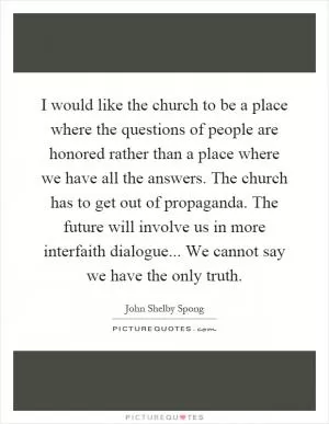 I would like the church to be a place where the questions of people are honored rather than a place where we have all the answers. The church has to get out of propaganda. The future will involve us in more interfaith dialogue... We cannot say we have the only truth Picture Quote #1